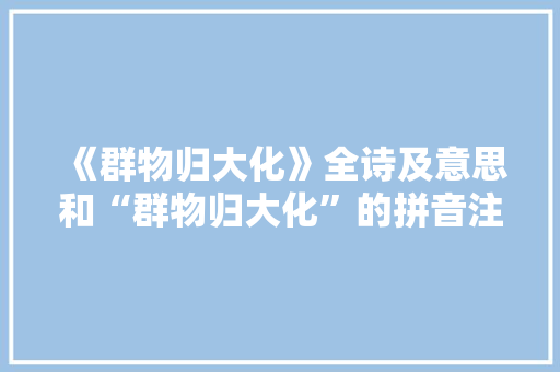 《群物归大化》全诗及意思和“群物归大化”的拼音注释 诗词鉴赏
