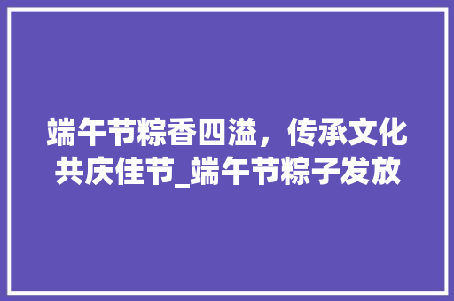 端午节粽香四溢，传承文化共庆佳节_端午节粽子发放计划解读