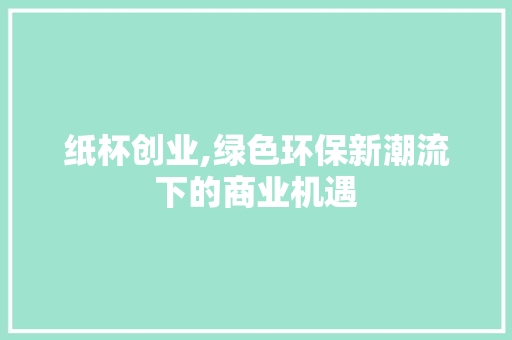 纸杯创业,绿色环保新潮流下的商业机遇