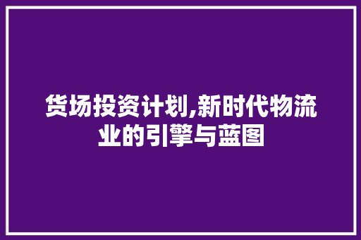 货场投资计划,新时代物流业的引擎与蓝图