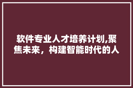 软件专业人才培养计划,聚焦未来，构建智能时代的人才基石
