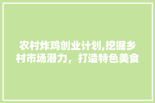 农村炸鸡创业计划,挖掘乡村市场潜力，打造特色美食品牌 职场写作