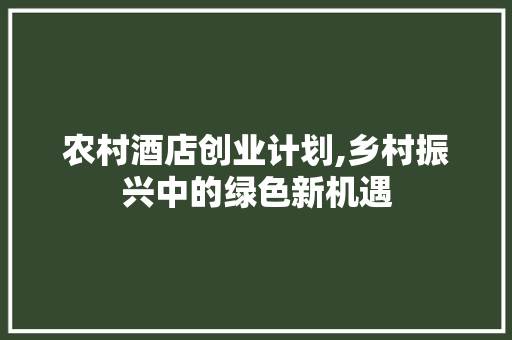 农村酒店创业计划,乡村振兴中的绿色新机遇 会议纪要