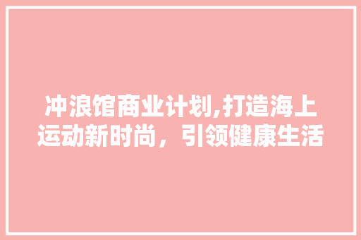 冲浪馆商业计划,打造海上运动新时尚，引领健康生活方式