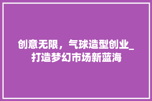 创意无限，气球造型创业_打造梦幻市场新蓝海
