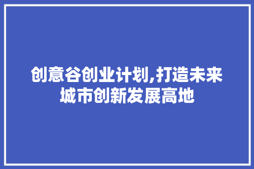 创意谷创业计划,打造未来城市创新发展高地