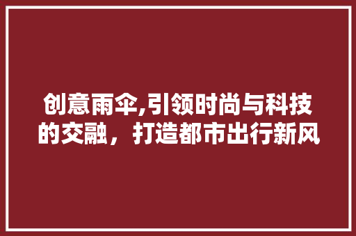 创意雨伞,引领时尚与科技的交融，打造都市出行新风尚