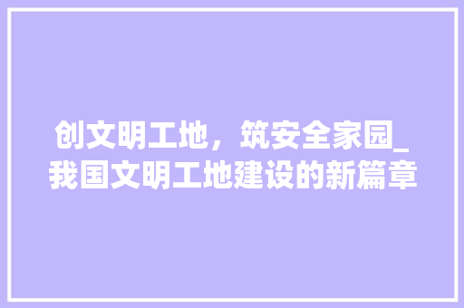 创文明工地，筑安全家园_我国文明工地建设的新篇章