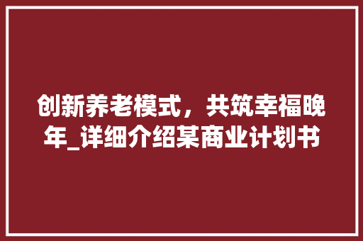 创新养老模式，共筑幸福晚年_详细介绍某商业计划书