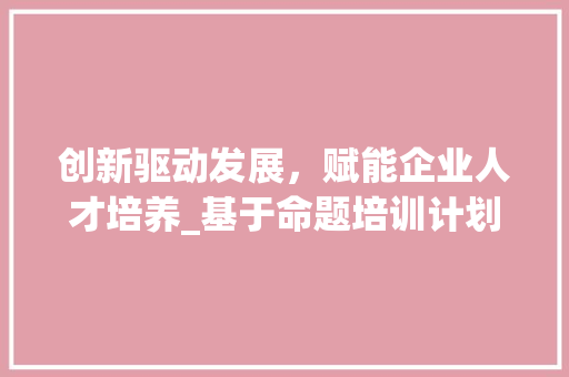 创新驱动发展，赋能企业人才培养_基于命题培训计划书的讨论