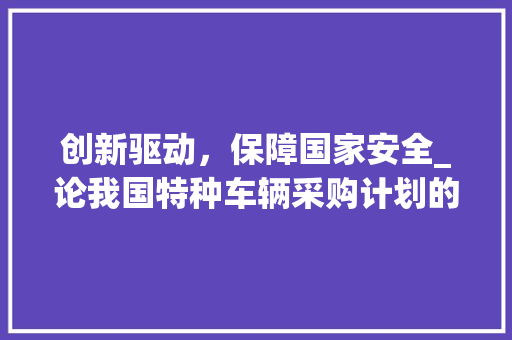 创新驱动，保障国家安全_论我国特种车辆采购计划的重要性