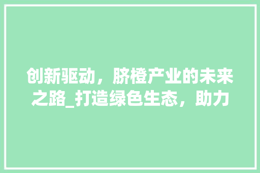 创新驱动，脐橙产业的未来之路_打造绿色生态，助力乡村振兴