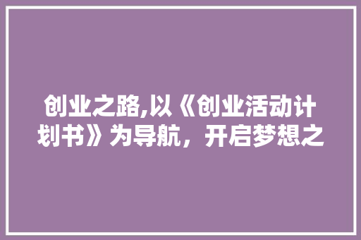 创业之路,以《创业活动计划书》为导航，开启梦想之旅
