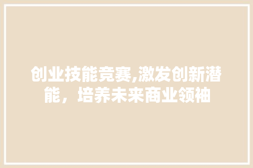 创业技能竞赛,激发创新潜能，培养未来商业领袖