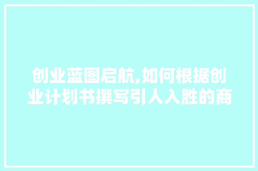 创业蓝图启航,如何根据创业计划书撰写引人入胜的商业文章