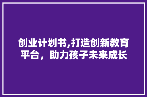 创业计划书,打造创新教育平台，助力孩子未来成长