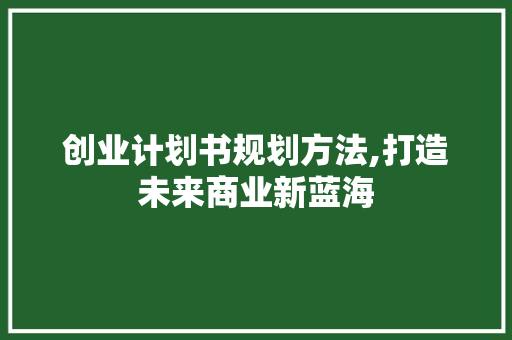 创业计划书规划方法,打造未来商业新蓝海