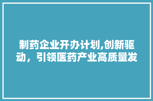 制药企业开办计划,创新驱动，引领医药产业高质量发展