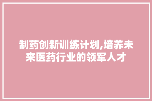 制药创新训练计划,培养未来医药行业的领军人才