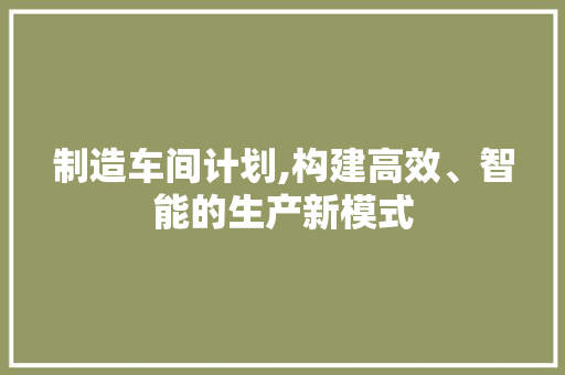 制造车间计划,构建高效、智能的生产新模式