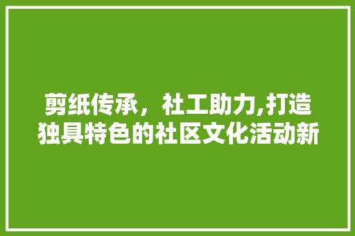 剪纸传承，社工助力,打造独具特色的社区文化活动新篇章 应用文