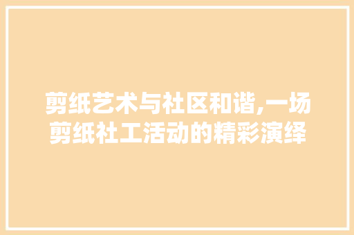 剪纸艺术与社区和谐,一场剪纸社工活动的精彩演绎