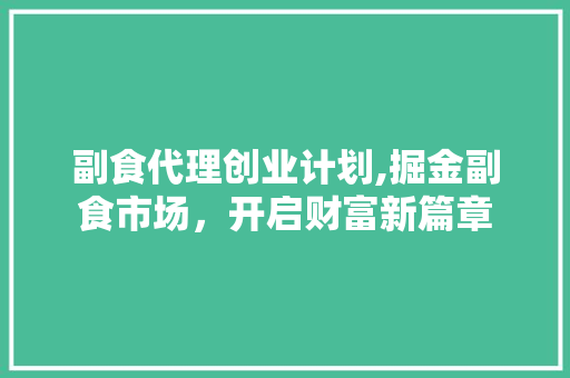 副食代理创业计划,掘金副食市场，开启财富新篇章