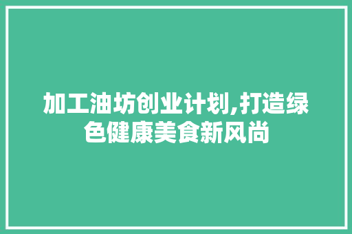 加工油坊创业计划,打造绿色健康美食新风尚 项目报告