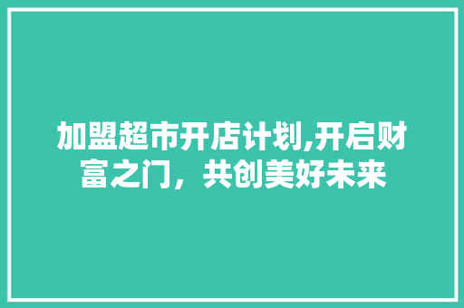 加盟超市开店计划,开启财富之门，共创美好未来 职场写作