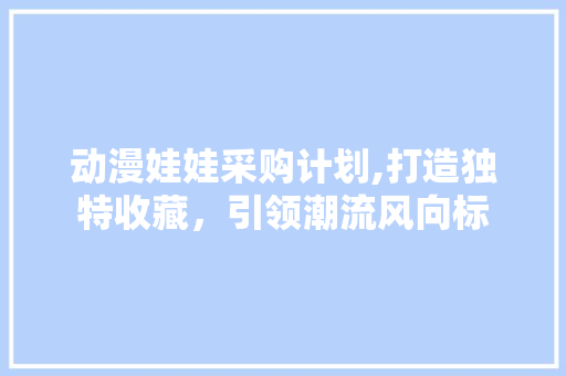 动漫娃娃采购计划,打造独特收藏，引领潮流风向标 社交媒体