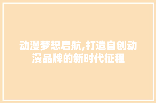 动漫梦想启航,打造自创动漫品牌的新时代征程