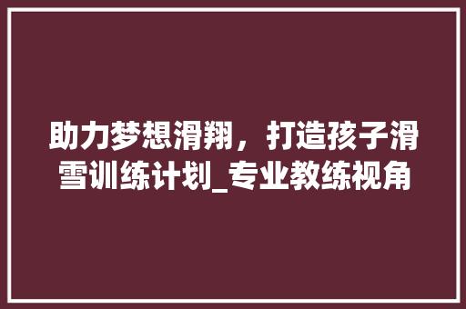 助力梦想滑翔，打造孩子滑雪训练计划_专业教练视角下的滑雪训练之路