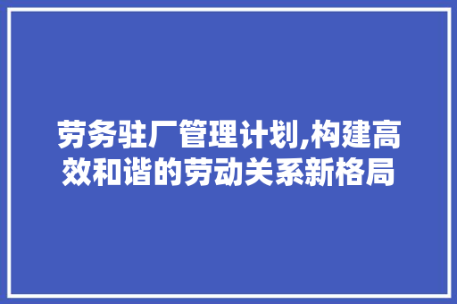 劳务驻厂管理计划,构建高效和谐的劳动关系新格局