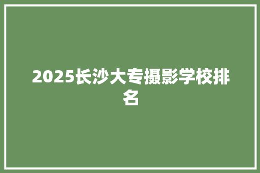 2025长沙大专摄影学校排名 应用文