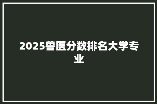 2025兽医分数排名大学专业