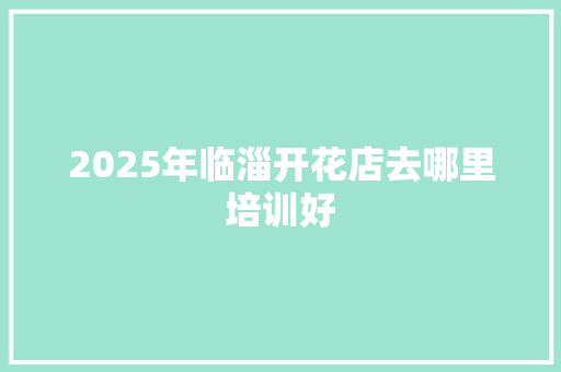 2025年临淄开花店去哪里培训好