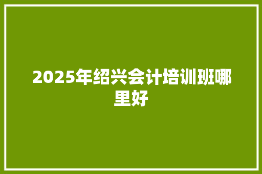 2025年绍兴会计培训班哪里好