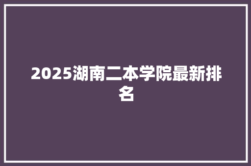 2025湖南二本学院最新排名