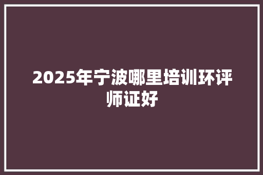2025年宁波哪里培训环评师证好