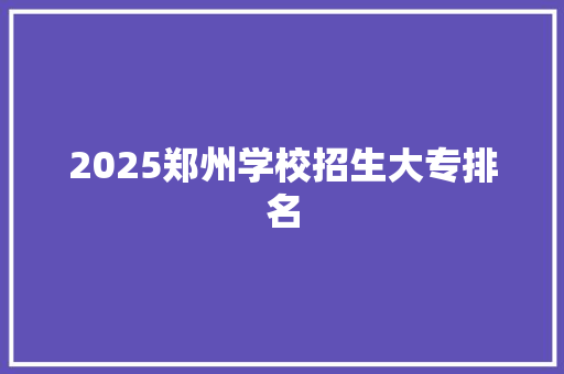 2025郑州学校招生大专排名