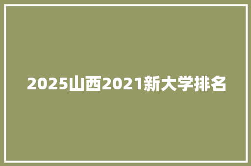 2025山西2021新大学排名 工作总结
