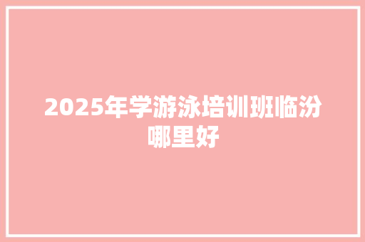 2025年学游泳培训班临汾哪里好 职场写作