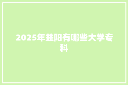 2025年益阳有哪些大学专科
