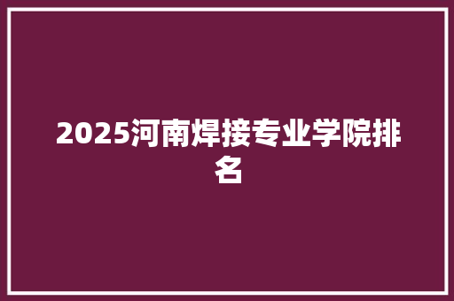2025河南焊接专业学院排名
