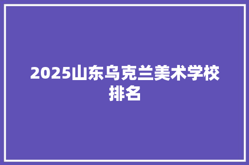2025山东乌克兰美术学校排名