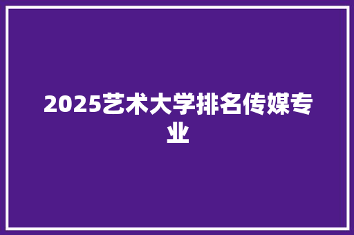 2025艺术大学排名传媒专业