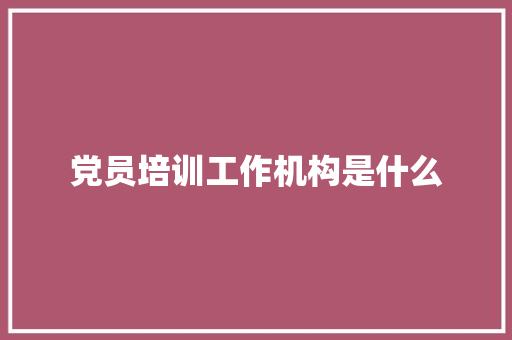 党员培训工作机构是什么