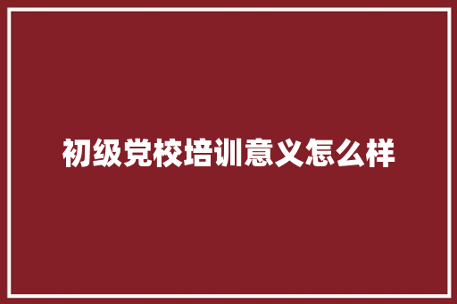 初级党校培训意义怎么样