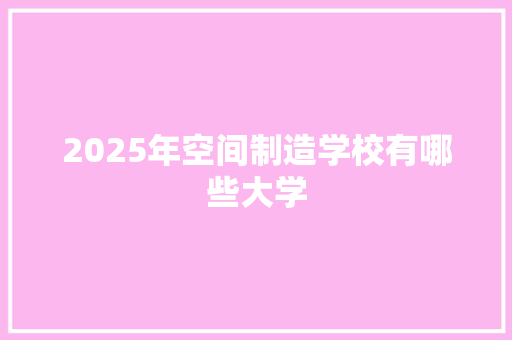2025年空间制造学校有哪些大学 职场写作