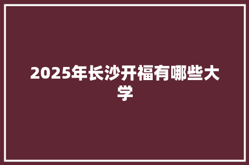 2025年长沙开福有哪些大学